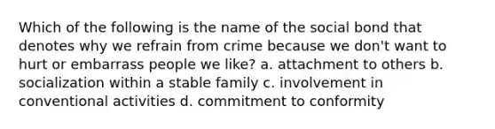 Which of the following is the name of the social bond that denotes why we refrain from crime because we don't want to hurt or embarrass people we like? a. attachment to others b. socialization within a stable family c. involvement in conventional activities d. commitment to conformity