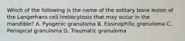 Which of the following is the name of the solitary bone lesion of the Langerhans cell histiocytosis that may occur in the mandible? A. Pyogenic granuloma B. Eosinophilic granuloma C. Periapical granuloma D. Traumatic granuloma