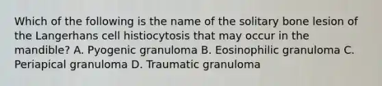 Which of the following is the name of the solitary bone lesion of the Langerhans cell histiocytosis that may occur in the mandible? A. Pyogenic granuloma B. Eosinophilic granuloma C. Periapical granuloma D. Traumatic granuloma