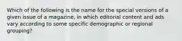 Which of the following is the name for the special versions of a given issue of a magazine, in which editorial content and ads vary according to some specific demographic or regional grouping?