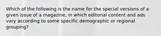 Which of the following is the name for the special versions of a given issue of a magazine, in which editorial content and ads vary according to some specific demographic or regional grouping?