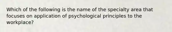 Which of the following is the name of the specialty area that focuses on application of psychological principles to the workplace?