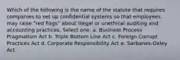 Which of the following is the name of the statute that requires companies to set up confidential systems so that employees may raise "red flags" about illegal or unethical auditing and accounting practices. Select one: a. Business Process Pragmatism Act b. Triple Bottom Line Act c. Foreign Corrupt Practices Act d. Corporate Responsibility Act e. Sarbanes-Oxley Act