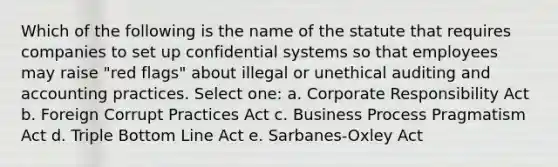 Which of the following is the name of the statute that requires companies to set up confidential systems so that employees may raise "red flags" about illegal or unethical auditing and accounting practices. Select one: a. Corporate Responsibility Act b. Foreign Corrupt Practices Act c. Business Process Pragmatism Act d. Triple Bottom Line Act e. Sarbanes-Oxley Act