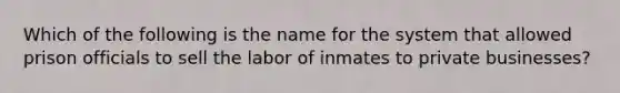 Which of the following is the name for the system that allowed prison officials to sell the labor of inmates to private businesses?