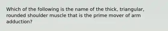 Which of the following is the name of the thick, triangular, rounded shoulder muscle that is the prime mover of arm adduction?