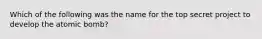 Which of the following was the name for the top secret project to develop the atomic bomb?