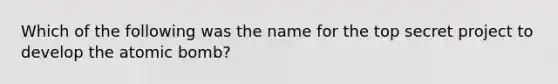 Which of the following was the name for the top secret project to develop the atomic bomb?