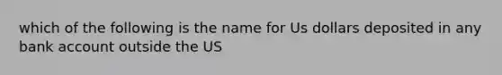 which of the following is the name for Us dollars deposited in any bank account outside the US