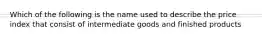 Which of the following is the name used to describe the price index that consist of intermediate goods and finished products