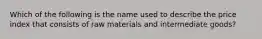Which of the following is the name used to describe the price index that consists of raw materials and intermediate goods?