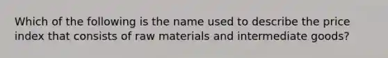 Which of the following is the name used to describe the price index that consists of raw materials and intermediate goods?