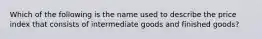 Which of the following is the name used to describe the price index that consists of intermediate goods and finished goods?