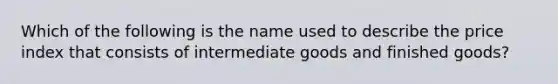 Which of the following is the name used to describe the price index that consists of intermediate goods and finished goods?
