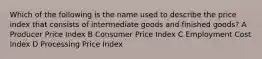 Which of the following is the name used to describe the price index that consists of intermediate goods and finished goods? A Producer Price Index B Consumer Price Index C Employment Cost Index D Processing Price Index