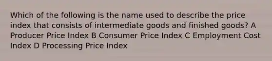 Which of the following is the name used to describe the price index that consists of intermediate goods and finished goods? A Producer Price Index B Consumer Price Index C Employment Cost Index D Processing Price Index