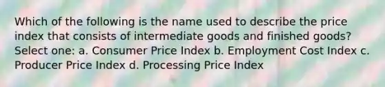 Which of the following is the name used to describe the price index that consists of intermediate goods and finished goods? Select one: a. Consumer Price Index b. Employment Cost Index c. Producer Price Index d. Processing Price Index