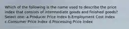 Which of the following is the name used to describe the price index that consists of intermediate goods and finished goods? Select one: a.Producer Price Index b.Employment Cost Index c.Consumer Price Index d.Processing Price Index