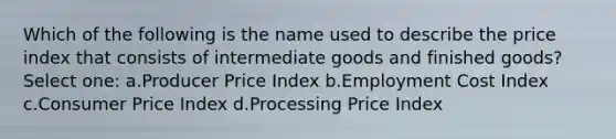 Which of the following is the name used to describe the price index that consists of intermediate goods and finished goods? Select one: a.Producer Price Index b.Employment Cost Index c.Consumer Price Index d.Processing Price Index