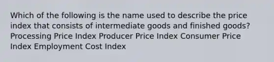 Which of the following is the name used to describe the price index that consists of intermediate goods and finished goods? Processing Price Index Producer Price Index Consumer Price Index Employment Cost Index