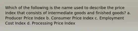 Which of the following is the name used to describe the price index that consists of intermediate goods and finished goods? a. Producer Price Index b. Consumer Price Index c. Employment Cost Index d. Processing Price Index