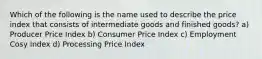 Which of the following is the name used to describe the price index that consists of intermediate goods and finished goods? a) Producer Price Index b) Consumer Price Index c) Employment Cosy Index d) Processing Price Index