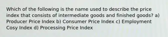 Which of the following is the name used to describe the price index that consists of intermediate goods and finished goods? a) Producer Price Index b) Consumer Price Index c) Employment Cosy Index d) Processing Price Index