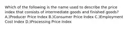 Which of the following is the name used to describe the price index that consists of intermediate goods and finished goods? A.)Producer Price Index B.)Consumer Price Index C.)Employment Cost Index D.)Processing Price Index