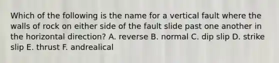 Which of the following is the name for a vertical fault where the walls of rock on either side of the fault slide past one another in the horizontal direction? A. reverse B. normal C. dip slip D. strike slip E. thrust F. andrealical