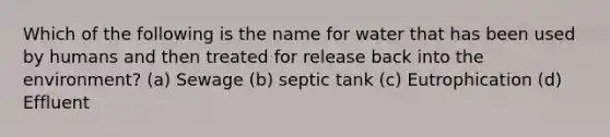 Which of the following is the name for water that has been used by humans and then treated for release back into the environment? (a) Sewage (b) septic tank (c) Eutrophication (d) Effluent