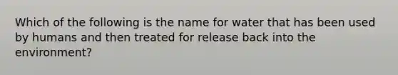 Which of the following is the name for water that has been used by humans and then treated for release back into the environment?