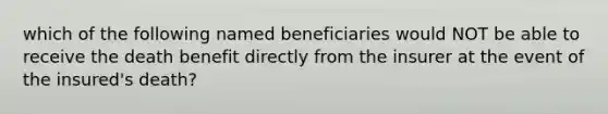 which of the following named beneficiaries would NOT be able to receive the death benefit directly from the insurer at the event of the insured's death?