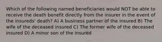 Which of the following named beneficiaries would NOT be able to receive the death benefit directly from the insurer in the event of the insureds' death? A) A business partner of the insured B) The wife of the deceased insured C) The former wife of the deceased insured D) A minor son of the insured