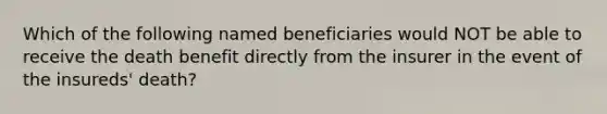 Which of the following named beneficiaries would NOT be able to receive the death benefit directly from the insurer in the event of the insureds' death?