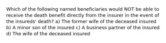 Which of the following named beneficiaries would NOT be able to receive the death benefit directly from the insurer in the event of the insureds' death? a) The former wife of the deceased insured b) A minor son of the insured c) A business partner of the insured d) The wife of the deceased insured