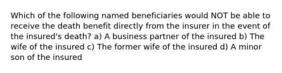 Which of the following named beneficiaries would NOT be able to receive the death benefit directly from the insurer in the event of the insured's death? a) A business partner of the insured b) The wife of the insured c) The former wife of the insured d) A minor son of the insured