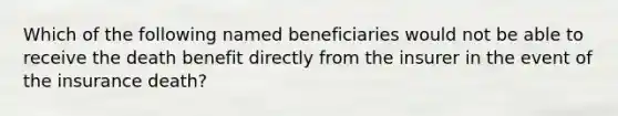 Which of the following named beneficiaries would not be able to receive the death benefit directly from the insurer in the event of the insurance death?