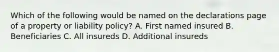 Which of the following would be named on the declarations page of a property or liability policy? A. First named insured B. Beneficiaries C. All insureds D. Additional insureds