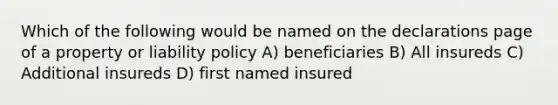 Which of the following would be named on the declarations page of a property or liability policy A) beneficiaries B) All insureds C) Additional insureds D) first named insured