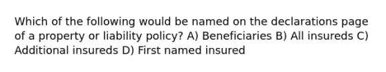 Which of the following would be named on the declarations page of a property or liability policy? A) Beneficiaries B) All insureds C) Additional insureds D) First named insured