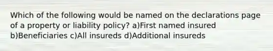 Which of the following would be named on the declarations page of a property or liability policy? a)First named insured b)Beneficiaries c)All insureds d)Additional insureds