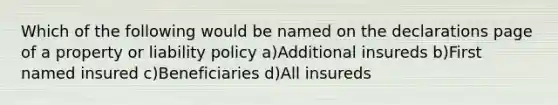 Which of the following would be named on the declarations page of a property or liability policy a)Additional insureds b)First named insured c)Beneficiaries d)All insureds