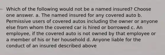 Which of the following would not be a named insured? Choose one answer. a. The named insured for any covered auto b. Permissive users of covered autos including the owner or anyone else from whom the covered car is hired or borrowed c. An employee, if the covered auto is not owned by that employee or a member of his or her household d. Anyone liable for the conduct of an insured described above