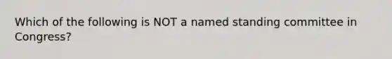 Which of the following is NOT a named standing committee in Congress?