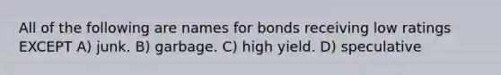 All of the following are names for bonds receiving low ratings EXCEPT A) junk. B) garbage. C) high yield. D) speculative