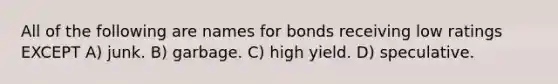 All of the following are names for bonds receiving low ratings EXCEPT A) junk. B) garbage. C) high yield. D) speculative.