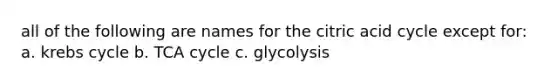 all of the following are names for the citric acid cycle except for: a. krebs cycle b. TCA cycle c. glycolysis