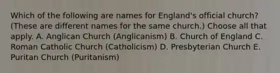 Which of the following are names for England's official church? (These are different names for the same church.) Choose all that apply. A. Anglican Church (Anglicanism) B. Church of England C. Roman Catholic Church (Catholicism) D. Presbyterian Church E. Puritan Church (Puritanism)