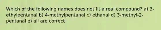 Which of the following names does not fit a real compound? a) 3-ethylpentanal b) 4-methylpentanal c) ethanal d) 3-methyl-2-pentanal e) all are correct