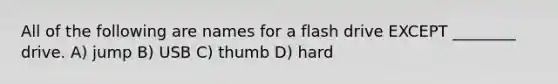 All of the following are names for a flash drive EXCEPT ________ drive. A) jump B) USB C) thumb D) hard